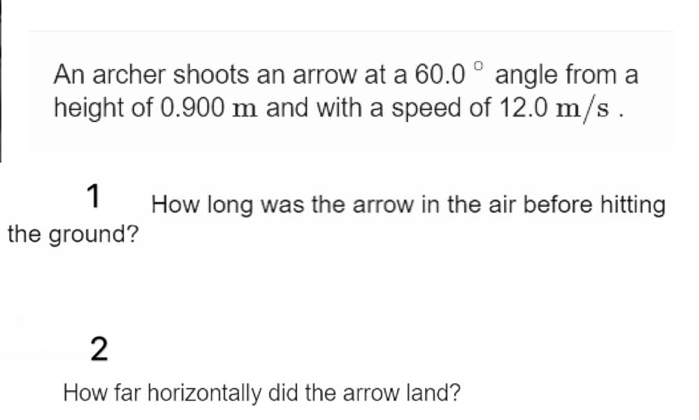 An archer shoots an arrow at a 60.0 ° angle from a
height of 0.900 m and with a speed of 12.0 m/s.
1
How long was the arrow in the air before hitting
the ground?
2
How far horizontally did the arrow land?
