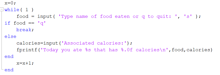 x=0;
while ( 1)
food
input ( 'Type name of food eaten or q to quit: ',
s' );
if food
'q'
==
break;
else
calories=input ('Associated calories:');
fprintf('Today you ate %s that has %.0f calories\n',food,calories)
end
x=x+1;
end

