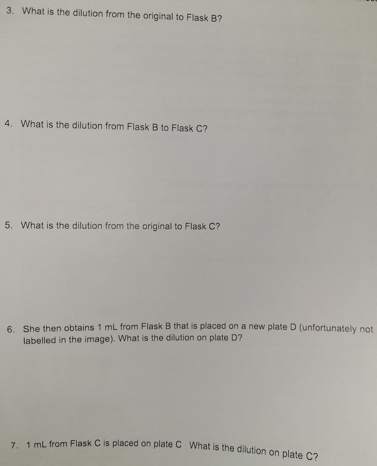 7. 1 mL from Flask C is placed on plate C What is the dilution on plate C?
3. What is the dilution from the original to Flask B?
4. What is the dilution from Flask B to Flask C?
5. What is the dilution from the original to Flask C?
6. She then obtains 1 mL from Flask B that is placed on a new plate D (unfortunately not
labelled in the image). What is the dilution on plate D?
