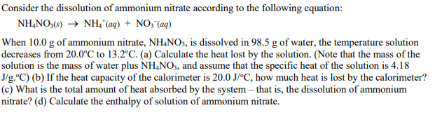 Consider the dissolution of ammonium nitrate according to the following equation:
NH,NO;(s) → NH,"(aq) + NO; (aq)
When 10.0 g of ammonium nitrate, NHẠNO3, is dissolved in 98.5 g of water, the temperature solution
decreases from 20.0°C to 13.2°C. (a) Calculate the heat lost by the solution. (Note that the mass of the
solution is the mass of water plus NH,NO, and assume that the specific heat of the solution is 4.18
J/g.°C) (b) If the heat capacity of the calorimeter is 20.0 J/°C, how much heat is lost by the calorimeter?
(c) What is the total amount of heat absorbed by the system – that is, the dissolution of ammonium
nitrate? (d) Calculate the enthalpy of solution of ammonium nitrate.
