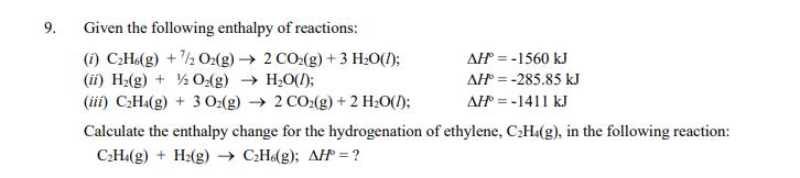 9.
Given the following enthalpy of reactions:
(1) C:H«(g) + /½ O:(g) → 2 CO:(g) + 3 H20(1);
AH = -1560 kJ
(ii) H2(g) + ½ 0:(g) → H;O(1);
AH = -285.85 kJ
(iii) C¿H«(g) + 3 O2(g) → 2 CO2(g) + 2 H2O(1);
AH = -1411 kJ
Calculate the enthalpy change for the hydrogenation of ethylene, C2H«(g), in the following reaction:
C;H«(g) + H2(g) → C¿H(g); AH = ?
