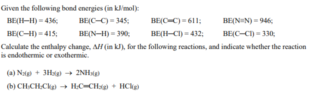 Given the following bond energies (in kJ/mol):
ВЕН-Н) — 436;
ВЕ(С-С) 3 345;
BE(C=C) = 611;
BE(N=N) = 946;
ВЕ(С-Н) 3 415;
BE(N-H) = 390;
BE(H-CI) = 432;
BE(C-CI) = 330;
Calculate the enthalpy change, AH (in kJ), for the following reactions, and indicate whether the reaction
is endothermic or exothermic.
(a) N2(g) + 3H2(g) → 2NH3(g)
(b) CH;CH2CI(g) → H;C=CH2(g) + HCl(g)

