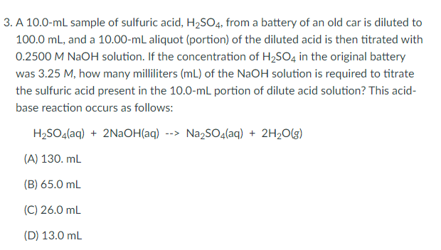 3. A 10.0-mL sample of sulfuric acid, H2SO4, from a battery of an old car is diluted to
100.0 mL, and a 10.00-mL aliquot (portion) of the diluted acid is then titrated with
0.2500 M NaOH solution. If the concentration of H2SO4 in the original battery
was 3.25 M, how many milliliters (mL) of the NaOH solution is required to titrate
the sulfuric acid present in the 10.0-mL portion of dilute acid solution? This acid-
base reaction occurs as follows:
H2SO4(aq) + 2NAOH(aq) --> Na2SO4(aq) + 2H2O(g)
(A) 130. mL
(B) 65.0 mL
(C) 26.0 mL
(D) 13.0 mL
