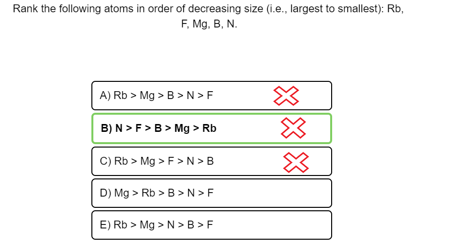 Rank the following atoms in order of decreasing size (i.e., largest to smallest): Rb,
F, Mg, B, N.
A) Rb > Mg >B > N > F
B) N > F > B > Mg > Rb
C) Rb > Mg > F > N > B
D) Mg > Rb > B > N > F
E) Rb > Mg >N > B > F
