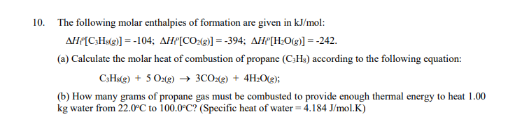 10. The following molar enthalpies of formation are given in kJ/mol:
AHP[C;Hs(g)] = -104; AHP[CO2(g)] = -394; AHP[H;O(g)] = -242.
(a) Calculate the molar heat of combustion of propane (C;Hs) according to the following equation:
C;Hs(g) + 5 O2(g) → 3CO2(g) + 4H2O(g);
(b) How many grams of propane gas must be combusted to provide enough thermal energy to heat 1.00
kg water from 22.0°C to 100.0°C? (Specific heat of water = 4.184 J/mol.K)
