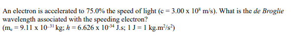 An electron is accelerated to 75.0% the speed of light (c = 3.00 x 10 m/s). What is the de Broglie
wavelength associated with the speeding electron?
(m. = 9.11 x 10-3! kg; h = 6.626 x 1034 J.s; 1 J= 1 kg.m?/s?)
