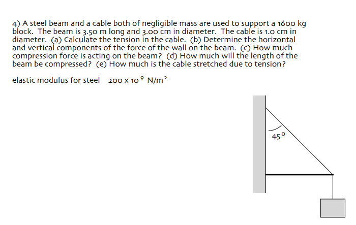 4) A steel beam and a cable both of negligible mass are used to support a 1600 kg
block. The beam is 3.50 m long and 3.00 cm in diameter. The cable is 1.0 cm in
diameter. (a) Calculate the tension in the cable. (b) Determine the horizontal
and vertical components of the force of the wall on the beam. (C) How much
compression force is acting on the beam? (d) How much will the length of the
beam be compressed? (e) How much is the cable stretched due to tension?
elastic modulus for steel 200 x 10° N/m²
450
