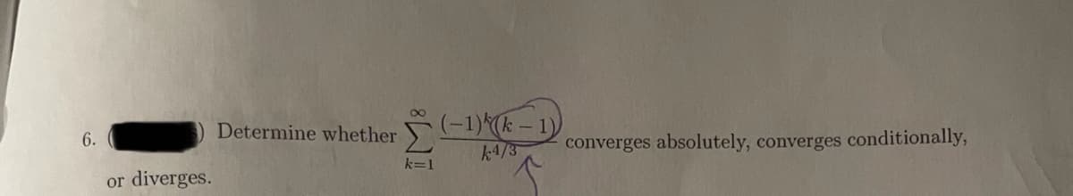 ア-1)-1)
k4/3
Determine whether
6.
converges absolutely, converges conditionally,
k=1
or
diverges.
