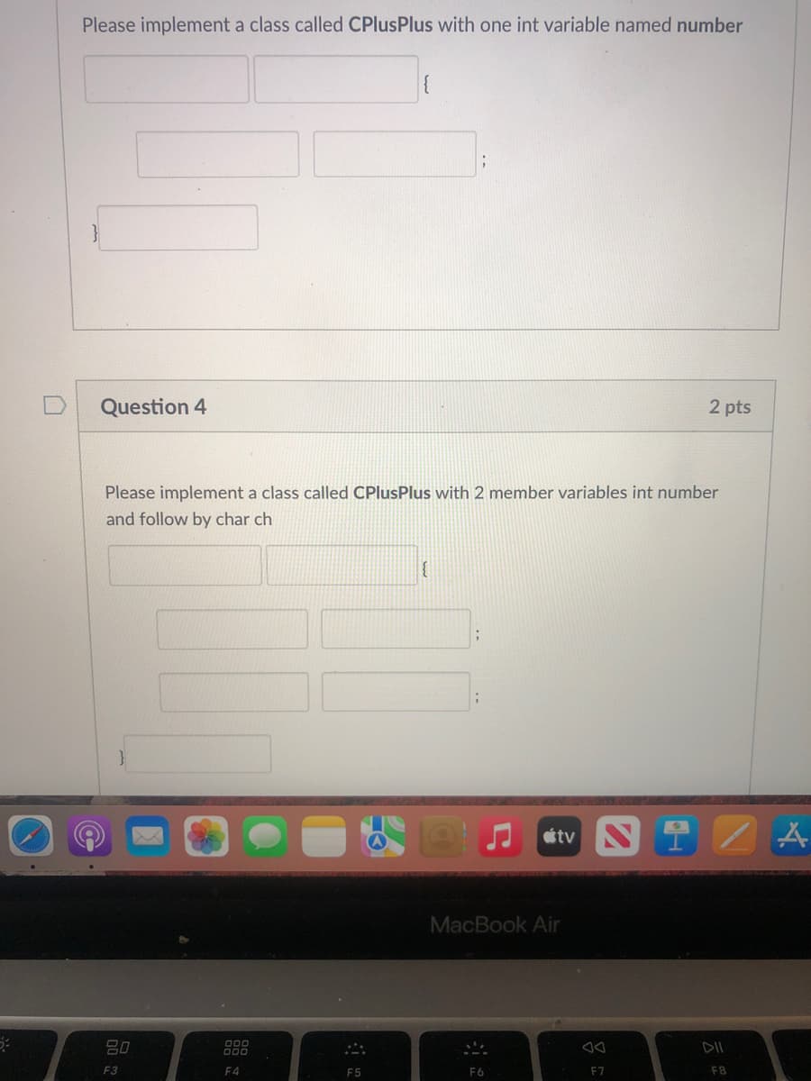 Please implement a class called CPlusPlus with one int variable named number
Question 4
2 pts
Please implement a class called CPlusPlus with 2 member variables int number
and follow by char ch
tv N
MacBook Air
80
DII
F3
F4
F5
F6
F7
F8
