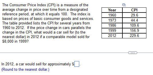 The Consumer Price Index (CPI) is a measure of the
average change in price over time from a designated
reference period, at which it equals 100. The index is
based on prices of basic consumer goods and services.
The table provided lists the CPI for several years from
1960 to 2012. If the price change in cars parallels the
change in the CPI, what would a car sell for (to the
nearest dollar) in 2012 if a comparable model sold for
$8,000 in 1999?
Year
CPI
1960
29.6
1973
1986
1999
44.4
109.6
156.9
2012
229.6
In 2012, a car would sell for approximately $
(Round to the nearest dollar.)

