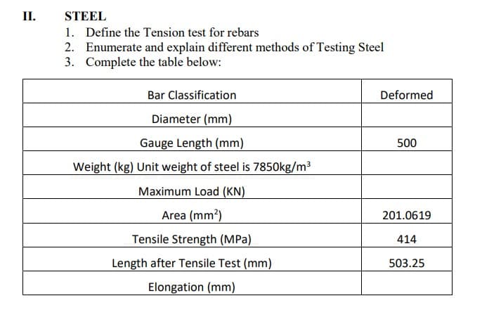 II.
STEEL
1. Define the Tension test for rebars
2. Enumerate and explain different methods of Testing Steel
3. Complete the table below:
Bar Classification
Diameter (mm)
Gauge Length (mm)
Weight (kg) Unit weight of steel is 7850kg/m³
Maximum Load (KN)
Area (mm²)
Tensile Strength (MPa)
Length after Tensile Test (mm)
Elongation (mm)
Deformed
500
201.0619
414
503.25