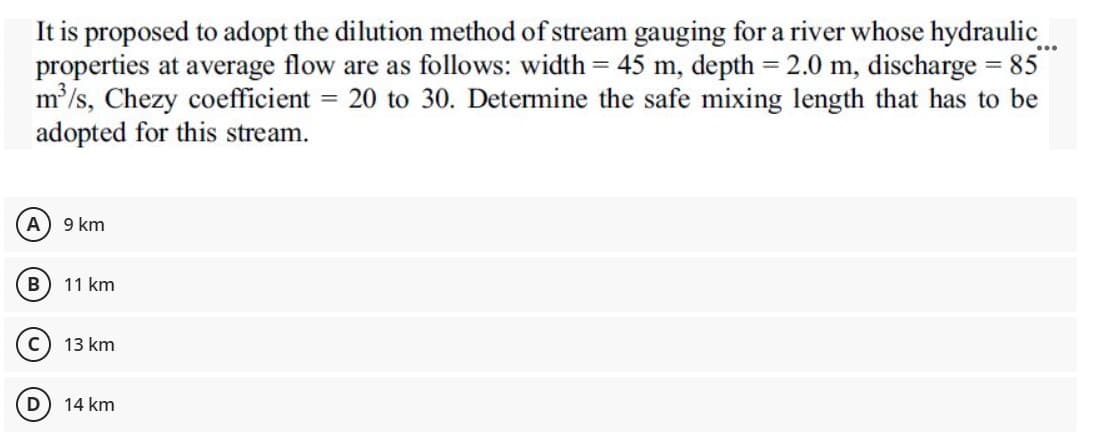 It is proposed to adopt the dilution method of stream gauging for a river whose hydraulic...
properties at average flow are as follows: width = 45 m, depth = 2.0 m, discharge = 85
m³/s, Chezy coefficient = 20 to 30. Determine the safe mixing length that has to be
adopted for this stream.
(A) 9 km
B
11 km
13 km
D) 14 km