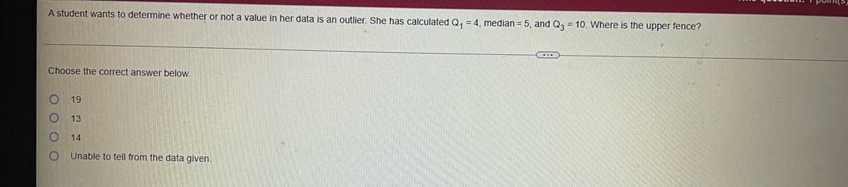 A student wants to determine whether or not a value in her data is an outlier, She has calculated Q, = 4. median = 5, and Q, = 10. Where is the upper fence?
Choose the correct answer below.
19
13
14
Unable to tell from the data given.
O O O O
