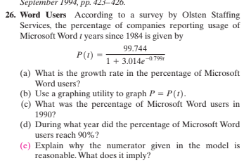 September 1994, pp. 423-426.
26. Word Users According to a survey by Olsten Staffing
Services, the percentage of companies reporting usage of
Microsoft Word t years since 1984 is given by
99.744
P(t):
1+ 3.014e0.799
(a) What is the growth rate in the percentage of Microsoft
Word users?
(b) Use a graphing utility to graph P = P(t).
(c) What was the percentage of Microsoft Word users in
1990?
(d) During what year did the percentage of Microsoft Word
users reach 90%?
(e) Explain why the numerator given in the model is
reasonable. What does it imply?
