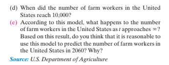 (d) When did the number of farm workers in the United
States reach 10,000?
(e) According to this model, what happens to the number
of farm workers in the United States as i approaches ?
Based on this result, do you think that it is reasonable to
use this model to predict the number of farm workers in
the United States in 2060? Why?
Source: U.S. Department of Agriculture
