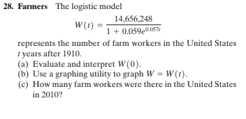 28. Farmers The logistic model
14,656,248
W(t)
1+ 0.059e0.057
represents the number of farm workers in the United States
I years after 1910.
(a) Evaluate and interpret W(0).
(b) Use a graphing utility to graph W = W(1).
(c) How many farm workers were there in the United States
in 2010?
