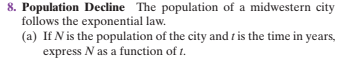 8. Population Decline The population of a midwestern city
follows the exponential law.
(a) If N is the population of the city and t is the time in years,
express N as a function of t.
