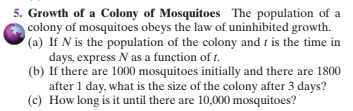 5. Growth of a Colony of Mosquitoes The population of a
colony of mosquitoes obeys the law of uninhibited growth.
(a) If N is the population of the colony and t is the time in
days, express N as a function of t1.
(b) If there are 1000 mosquitoes initially and there are 1800
after 1 day, what is the size of the colony after 3 days?
(c) How long is it until there are 10,000 mosquitoes?
