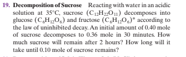 19. Decomposition of Sucrose Reacting with water in an acidic
solution at 35°C, sucrose (C12H22011) decomposes into
glucose (CH1,0,) and fructose (C,H1,0,)* according to
the law of uninhibited decay. An initial amount of 0.40 mole
of sucrose decomposes to 0.36 mole in 30 minutes. How
much sucrose will remain after 2 hours? How long will it
take until 0.10 mole of sucrose remains?
