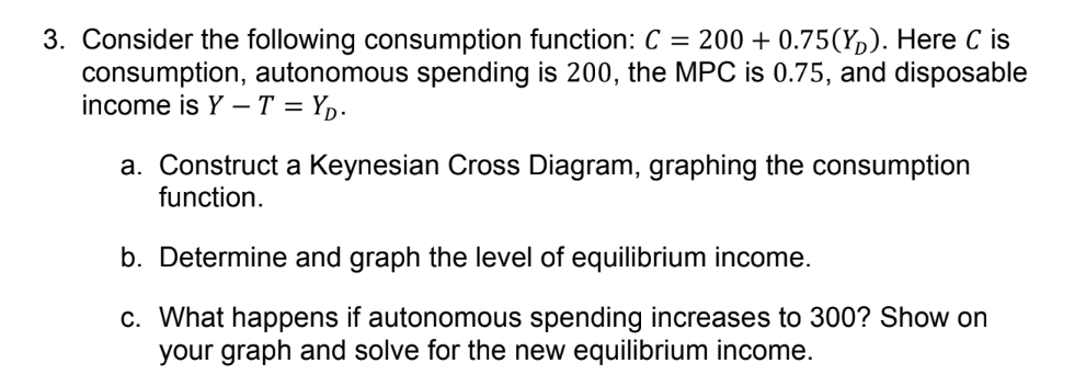 3. Consider the following consumption function: C = 200+ 0.75(Y). Here C is
consumption, autonomous spending is 200, the MPC is 0.75, and disposable
income is Y-T=YD.
a. Construct a Keynesian Cross Diagram, graphing the consumption
function.
b. Determine and graph the level of equilibrium income.
c. What happens if autonomous spending increases to 300? Show on
your graph and solve for the new equilibrium income.