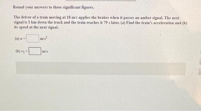 Round your answers to three significant figures.
The driver of a train moving at 18 m/s applies the brakes when it passes an amber signal. The next
signal is 1 km down the track and the train reaches it 79 s later. (a) Find the train's acceleration and (b)
its speed at the next signal.
(a) a =
m/s²
(b) ₂ =
m/s