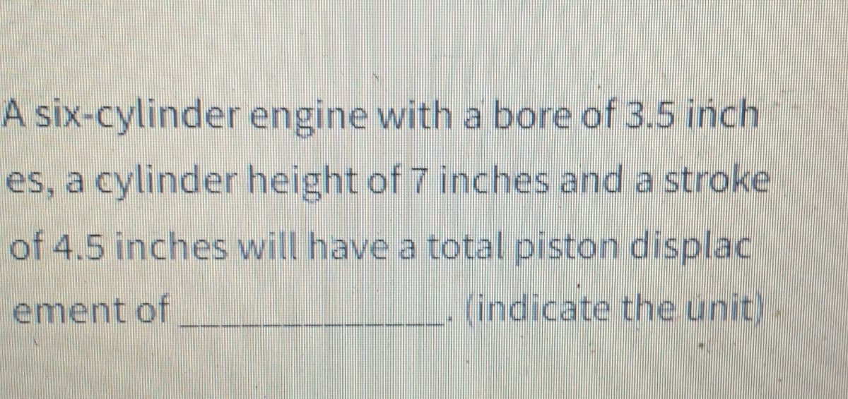 A six-cylinder engine with a bore of 3.5 inch
es, a cylinder height of 7 inches and a stroke
of 4.5 inches will have a total piston displac
ement of
(indicate the unit)
