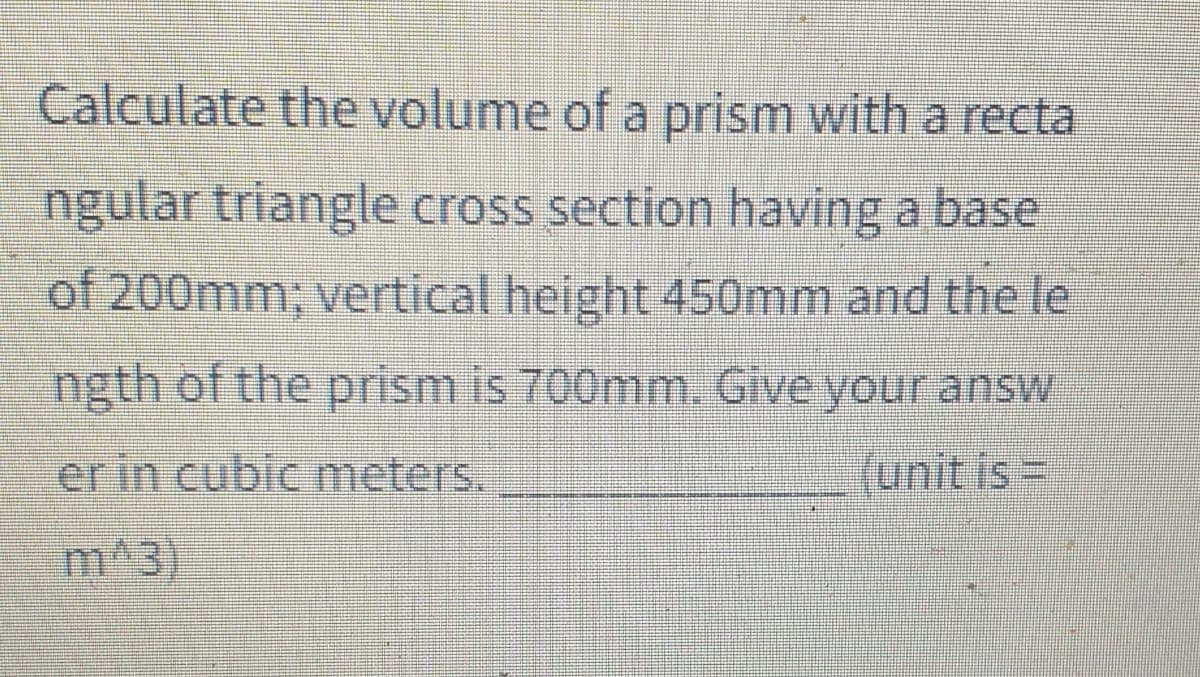 Calculate the volume of a prism with a recta
ngular triangle cross section having a base
of 200mm; vertical height 450mm and the le
ngth of the prism is 700mm. Give your answ
er in cubic meters.
funitis=
m^3)
