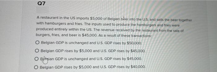Q7
A restaurant in the US imports $5,000 of Belgian beer into the U.S. and sells the beer together
with hamburgers and fries. The inputs used to produce the hamburgers and fries were
produced entirely within the US. The revenue received by the restaurant from the sale of
burgers, fries, and beer is $45,000. As a result of these transactions:
O Belgian GDP is unchanged and U.S. GDP rises by $50,000.
O Belgian GDP rises by $5,000 and U.S. GDP rises by $45,000.
O Bihnian GDP is unchanged and U.S. GDP rises by $45,000.
O Belgian GDP rises by $5,000 and U.S. GDP rises by $40,000.
