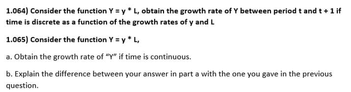 1.064) Consider the function Y = y * L, obtain the growth rate of Y between period t and t +1 if
time is discrete as a function of the growth rates of y and L
1.065) Consider the function Y = y * L,
a. Obtain the growth rate of "Y" if time is continuous.
b. Explain the difference between your answer in part a with the one you gave in the previous
question.
