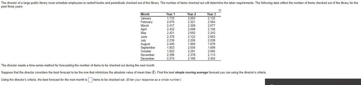 The director of a large public library must schedule employees to reshelf books and periodicals checked out of the library. The number of items checked out will determine the labor requirements. The following data reflect the number of items checked out of the library for the
past three years:
Month
Year 1
Year 2
Year 3
January
February
March
April
May
1,733
2,676
2,417
2.432
2 421
2,053
2,321
2,359
2,088
2 692
2,132
2,564
2,677
2,150
2,243
2,692
2,421
2,378
2,239
2,445
June
2,122
2,206
July
August
September
October
1,869
2,506
2,291
2,378
2,189
2,663
2,039
1,678
1,699
2,065
2,113
2,404
1,903
1,922
November
2,399
2,274
December
The director needs a time-series method for forecasting the number of items to be checked out during the next month.
Suppose that the director considers the best forecast to be the one that minimizes the absolute value of mean bias (E). Find the best simple moving average forecast you can using the director's criteria.
Using the director's criteria, the best forecast for the next month is
items to be checked out. (Enter your response as a whole number.)
