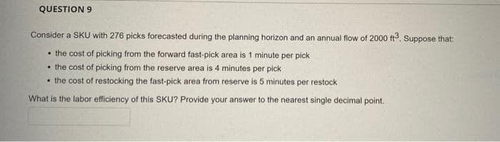 QUESTION 9
Consider a SKU with 276 picks forecasted during the planning horizon and an annual flow of 2000 ft. Suppose that:
• the cost of picking from the forward fast-pick area is 1 minute per pick
• the cost of picking from the reserve area is 4 minutes per pick
• the cost of restocking the fast-pick area from reserve is 5 minutes per restock
What is the labor efficiency of this SKU? Provide your answer to the nearest single decimal point.
