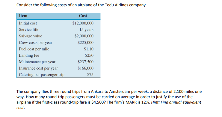 Consider the following costs of an airplane of the Tedu Airlines company.
Item
Cost
Initial cost
$12,000,000
Service life
15 years
Salvage value
$2,000,000
Crew costs per year
$225,000
Fuel cost per mile
S1.10
Landing fee
$250
Maintenance per year
$237,500
Insurance cost per year
$166,000
Catering per passenger trip
$75
The company flies three round trips from Ankara to Amsterdam per week, a distance of 2,100 miles one
way. How many round-trip passengers must be carried on average in order to justify the use of the
airplane if the first-class round-trip fare is $4,500? The firm's MARR is 12%. Hint: Find annual equivalent
cost.
