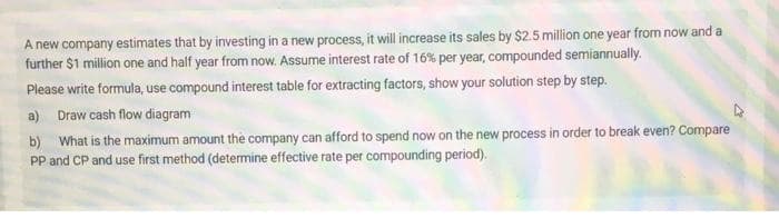 A new company estimates that by investing in a new process, it will increase its sales by $2.5 million one year from now and a
further $1 million one and half year from now. Assume interest rate of 16% per year, compounded semiannually.
Please write formula, use compound interest table for extracting factors, show your solution step by step.
a) Draw cash flow diagram
b) What is the maximum amount the company can afford to spend now on the new process in order to break even? Compare
PP and CP and use first method (determine effective rate per compounding period).
