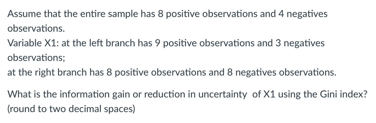 Assume that the entire sample has 8 positive observations and 4 negatives
observations.
Variable X1: at the left branch has 9 positive observations and 3 negatives
observations;
at the right branch has 8 positive observations and 8 negatives observations.
What is the information gain or reduction in uncertainty of X1 using the Gini index?
(round to two decimal spaces)
