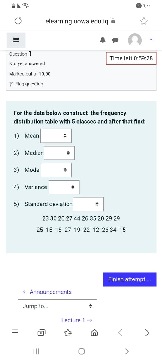 i Ii.
9:..
elearning.uowa.edu.iq &
Question 1
Time left 0:59:28
Not yet answered
Marked out of 10.00
P Flag question
For the data below construct the frequency
distribution table with 5 classes and after that find:
1) Mean
2) Median
3) Mode
4) Variance
5) Standard deviation
23 30 20 27 44 26 35 20 29 29
25 15 18 27 19 22 12 26 34 15
Finish attempt ..
+ Announcements
Jump to...
Lecture 1 →
>
II
II
