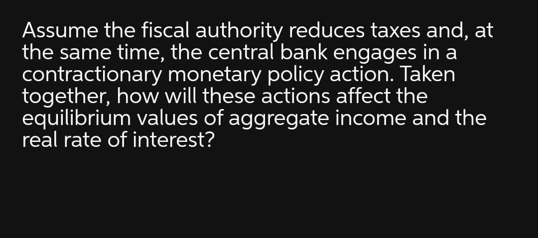 Assume the fiscal authority reduces taxes and, at
the same time, the central bank engages in a
contractionary monetary policy action. Taken
together, how will these actions affect the
equilibrium values of aggregate income and the
real rate of interest?
