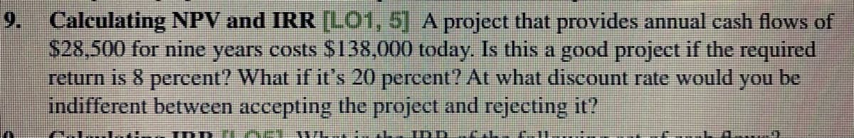 9. Calculating NPV and IRR [LO1, 5] A project that provides annual cash flows of
$28,500 for nine years costs $138,000 today. Is this a good project if the required
return is 8 percent? What if it's 20 percent? At what discount rate would you be
indifferent between accepting the project and rejecting it?
