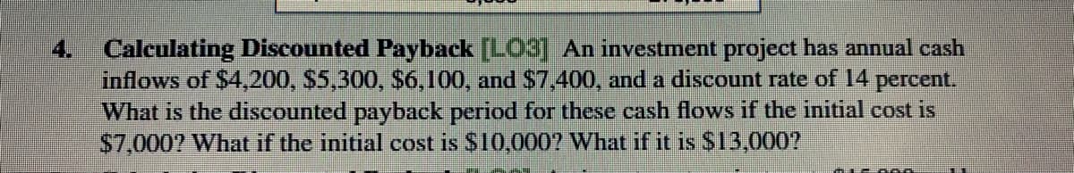 Calculating Discounted Payback [LO3] An investment project has annual cash
inflows of $4,200, S5,300, $6,100, and $7,400, and a discount rate of 14 percent.
What is the discounted payback period for these cash flows if the initial cost is
S7,000? What if the initial cost is S10,0007 What if it is S13,000?
4.
