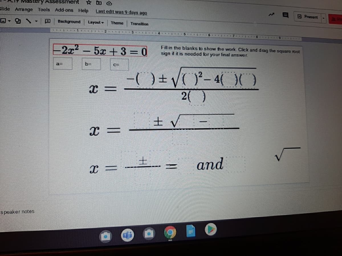 LIY Mastery Assessment
Slide Arrange Tools Add-ons Help
Last edit was 9 days ago
O Prosent
Background Layout
Theme
Transition
2.
3 ..4.
2x2-5x +3 = 0
Fill in the blanks to show the work. Click and drag the square root
sign if it is needed for your final answer.
a=
b=
%3D
2()
士
and
speaker notes
