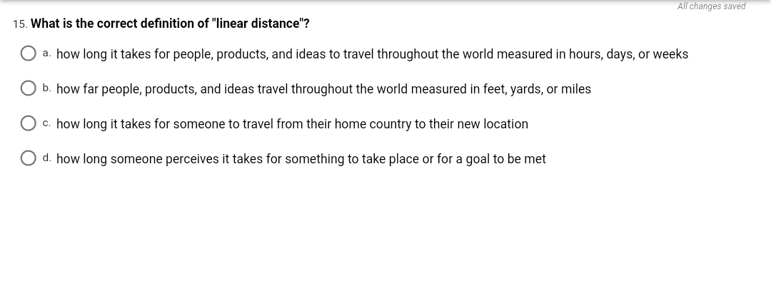 All changes saved
15. What is the correct definition of "linear distance"?
O a. how long it takes for people, products, and ideas to travel throughout the world measured in hours, days, or weeks
O b. how far people, products, and ideas travel throughout the world measured in feet, yards, or miles
O c. how long it takes for someone to travel from their home country to their new location
O d. how long someone perceives it takes for something to take place or for a goal to be met
