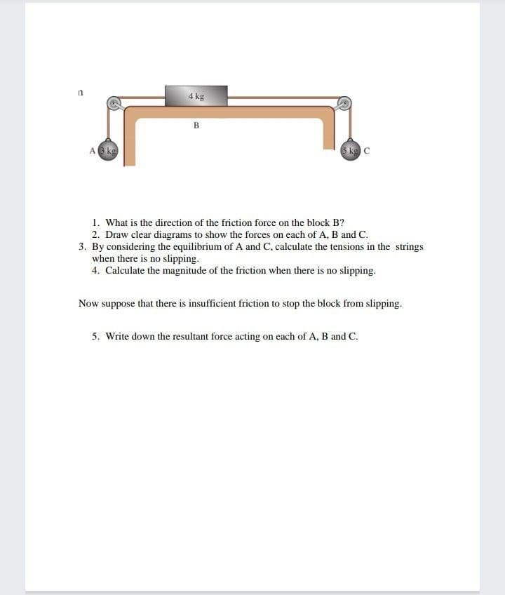 4 kg
B
A kg
5 kg C
1. What is the direction of the friction force on the block B?
2. Draw clear diagrams to show the forces on each of A, B and C.
3. By considering the equilibrium of A and C, calculate the tensions in the strings
when there is no slipping.
4. Calculate the magnitude of the friction when there is no slipping.
Now suppose that there is insufficient friction to stop the block from slipping.
5. Write down the resultant force acting on each of A, B and C.
