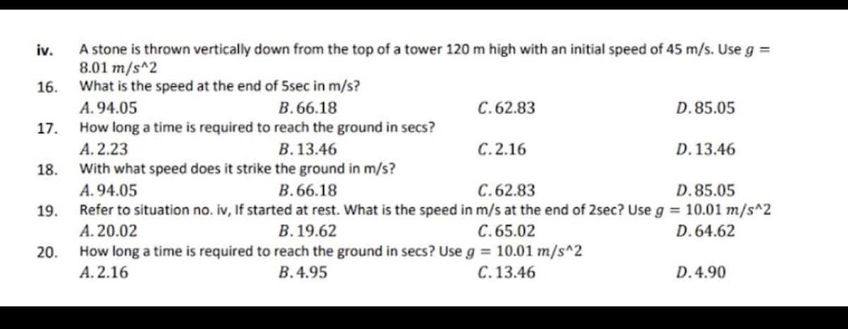 A stone is thrown vertically down from the top of a tower 120 m high with an initial speed of 45 m/s. Use g =
8.01 m/s^2
What is the speed at the end of 5sec in m/s?
A. 94.05
How long a time is required to reach the ground in secs?
iv.
16.
B. 66.18
C.62.83
D.85.05
17.
A. 2.23
With what speed does it strike the ground in m/s?
B. 13.46
C.2.16
D. 13.46
18.
A.94.05
B.66.18
C.62.83
D.85.05
Refer to situation no. iv, If started at rest. What is the speed in m/s at the end of 2sec? Use g = 10.01 m/s^2
А. 20.02
How long a time is required to reach the ground in secs? Use g = 10.01 m/s^2
A. 2.16
19.
В. 19.62
C.65.02
D.64.62
20.
B.4.95
C.13.46
D.4.90
