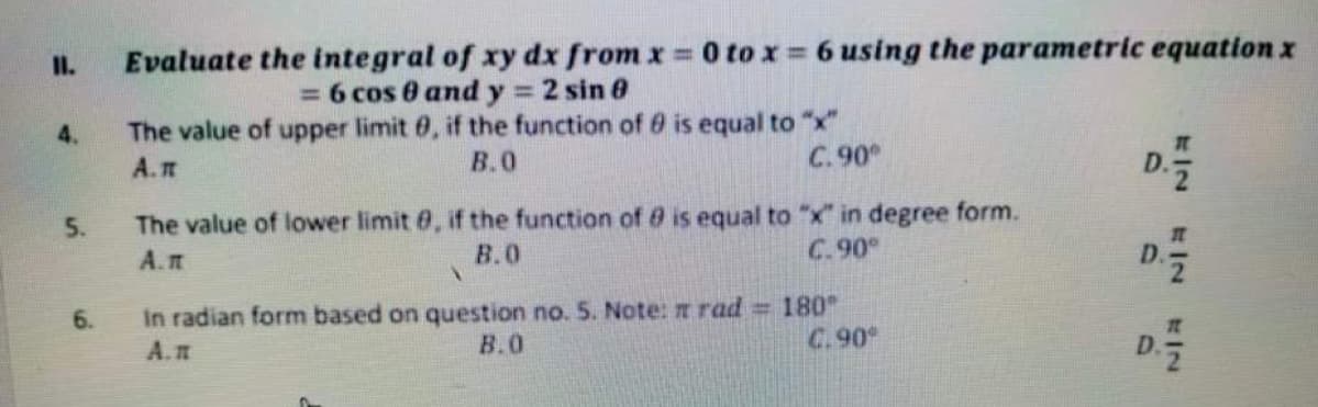 I.
Evaluate the integral of xy dx from x 0 to x 6 using the parametric equation x
= 6 cos 0 and y 2 sin 0
The value of upper limit 0, if the function of 0 is equal to "x"
%3D
4.
A.T
В.О
C. 90
D.
5.
The value of lower limit 0, if the function of 8 is equal to "x" in degree form.
A.IT
B.0
C.90
6.
In radian form based on question no. 5. Note: rad = 180°
A.n
B.O
C.90
/2 IN
D.
D.
