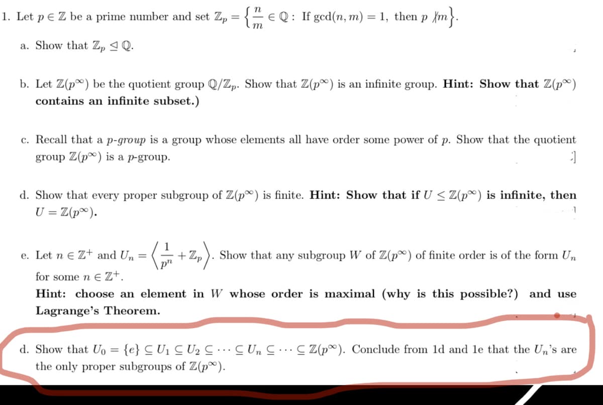 1. Let p e Z be a prime number and set Zp = {=E Q: If gcd(n, m)
= 1, then p {m}.
a. Show that Z, 4Q.
b. Let Z(p) be the quotient group Q/Zp. Show that Z(p) is an infinite group. Hint: Show that Z(p®)
contains an infinite subset.)
c. Recall that a p-group is a group whose elements all have order some power of p. Show that the quotient
group Z(p®) is a p-group.
d. Show that every proper subgroup of Z(p) is finite. Hint: Show that if U < Z(p®) is infinite, then
U = Z(p®).
1
e. Let n e Z+ and Un =
+ Zp
Show that any subgroup W of Z(p®) of finite order is of the form Un
pn
for some n E Z+.
Hint: choose an element in W whose order is maximal (why is this possible?) and use
Lagrange's Theorem.
d. Show that Uo = {e} C U1 C U2 ….…C Un C..C Z(p®). Conclude from 1d and le that the Un's are
the only proper subgroups of Z(p®).
