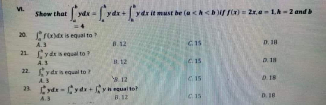 VI.
ydx =
be (a <h<b)if f) = 2x, a = 1,h 2 and b
!3!
Show that
= 4
20. f)dx is equal to ?
A. 3
B.12
C.15
D. 18
21 y dx is equal to ?
A. 3
22. ydx is equal to ?
B. 12
C. 15
D. 18
A. 3
B. 12
C. 15
D.18
23.ydx y dx +y is equal to?
B. 12
%3D
C 15
D. 18
A. 3

