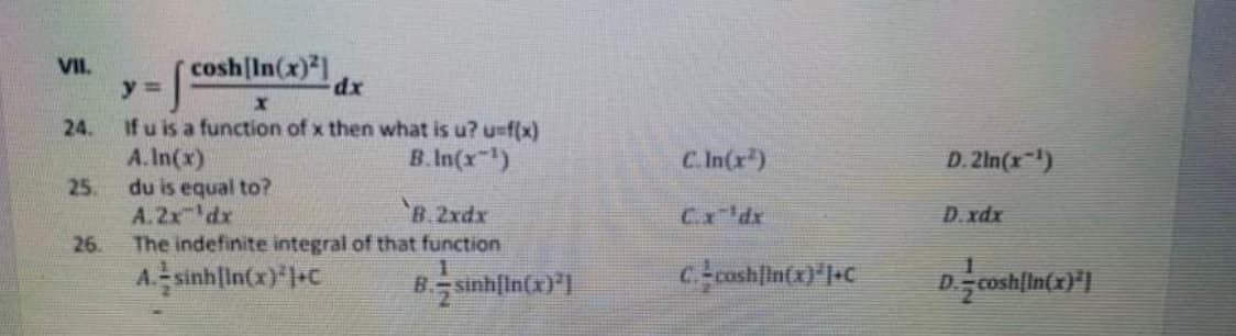 cosh In(x)
VII.
y%3D
dx
If u is a function of x then what is u? u-f(x)
A.In(x)
25.
24.
B.In(x-)
CIn(r)
D. 2ln(x-)
du is equal to?
A.2x 'dx
The indefinite integral of that function
'B 2xdx
Cx'dx
D.xdx
26.
A sinhlIn(x) l+C
B sinhlin(x)*
Ccoshlin(x)*l+C
D.
