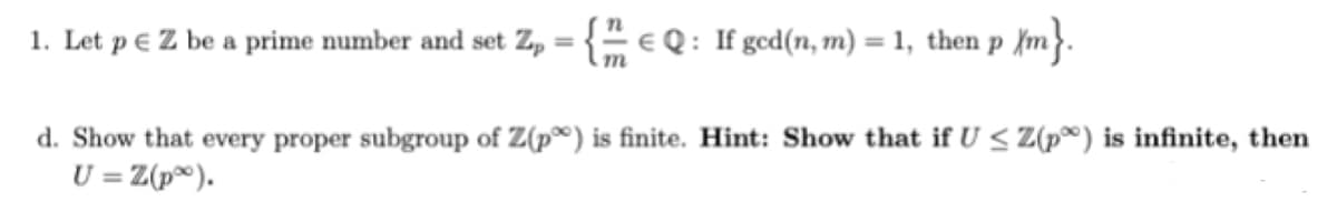 1. Let p e Z be a prime number and set Z, = { e Q : If ged(n, m) = 1, then p {m}.
%3D
d. Show that every proper subgroup of Z(p®) is finite. Hint: Show that if U < Z(p®) is infinite, then
U = Z(p®).
