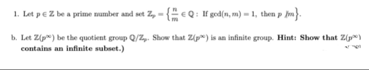 1. Let p € Z be a prime number and set Zp = { e Q : If gcd(n, m) = 1, then p ſm}.
%3D
b. Let Z(p) be the quotient group Q/Z,. Show that Z(p®) is an infinite group. Hint: Show that Z(p®)
contains an infinite subset.)
