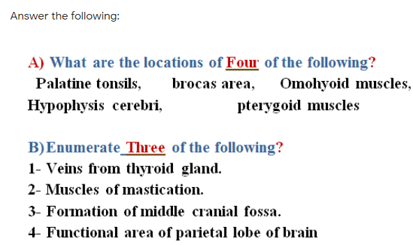 Answer the following:
A) What are the locations of Four of the following?
Palatine tonsils,
brocas area,
Omohyoid muscles,
Hypophysis cerebri,
pterygoid muscles
B)Enumerate_ Three of the following?
1- Veins from thyroid gland.
2- Muscles of mastication.
3- Formation of middle cranial fossa.
4- Functional area of parietal lobe of brain

