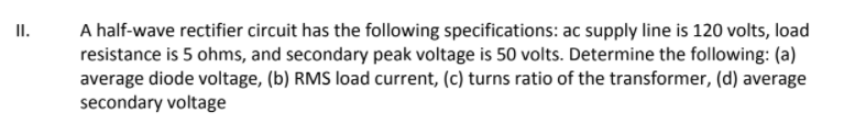 A half-wave rectifier circuit has the following specifications: ac supply line is 120 volts, load
resistance is 5 ohms, and secondary peak voltage is 50 volts. Determine the following: (a)
average diode voltage, (b) RMS load current, (c) turns ratio of the transformer, (d) average
secondary voltage
I.
